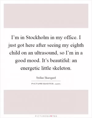 I’m in Stockholm in my office. I just got here after seeing my eighth child on an ultrasound, so I’m in a good mood. It’s beautiful: an energetic little skeleton Picture Quote #1