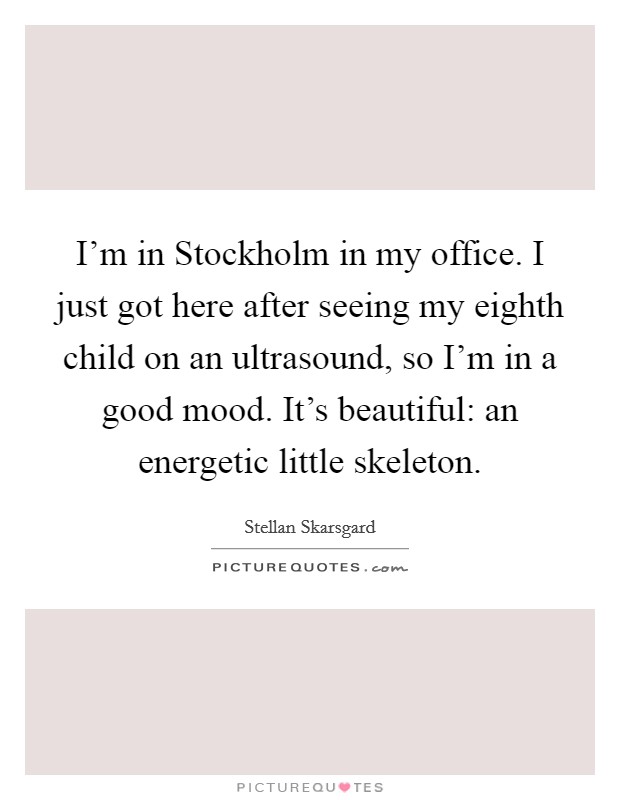I'm in Stockholm in my office. I just got here after seeing my eighth child on an ultrasound, so I'm in a good mood. It's beautiful: an energetic little skeleton Picture Quote #1