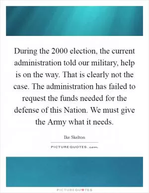 During the 2000 election, the current administration told our military, help is on the way. That is clearly not the case. The administration has failed to request the funds needed for the defense of this Nation. We must give the Army what it needs Picture Quote #1