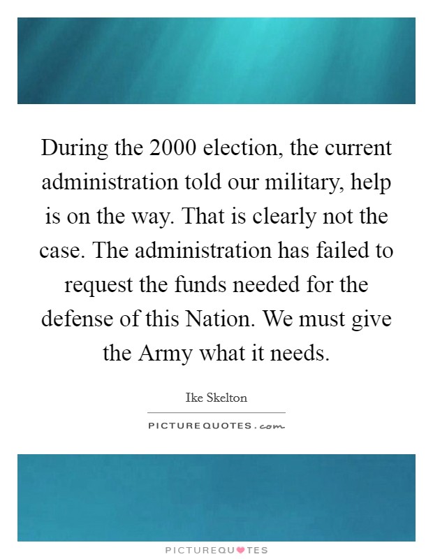 During the 2000 election, the current administration told our military, help is on the way. That is clearly not the case. The administration has failed to request the funds needed for the defense of this Nation. We must give the Army what it needs Picture Quote #1