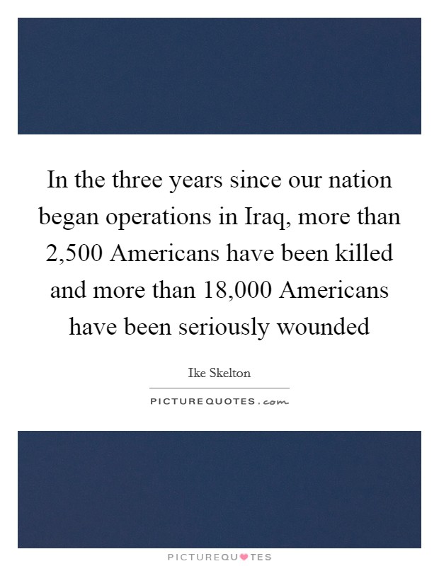 In the three years since our nation began operations in Iraq, more than 2,500 Americans have been killed and more than 18,000 Americans have been seriously wounded Picture Quote #1