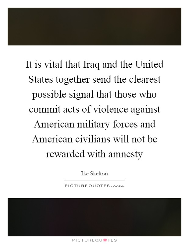 It is vital that Iraq and the United States together send the clearest possible signal that those who commit acts of violence against American military forces and American civilians will not be rewarded with amnesty Picture Quote #1