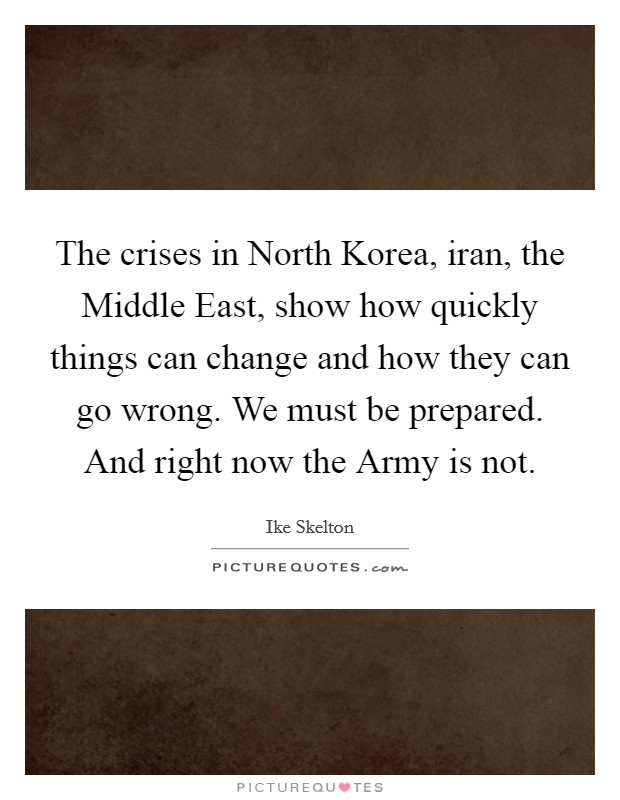 The crises in North Korea, iran, the Middle East, show how quickly things can change and how they can go wrong. We must be prepared. And right now the Army is not Picture Quote #1