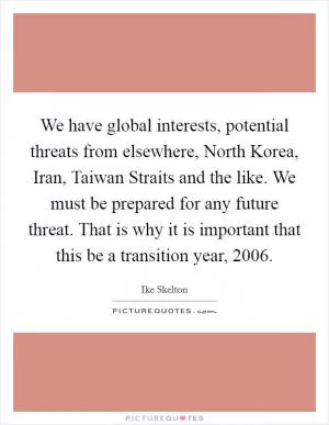 We have global interests, potential threats from elsewhere, North Korea, Iran, Taiwan Straits and the like. We must be prepared for any future threat. That is why it is important that this be a transition year, 2006 Picture Quote #1