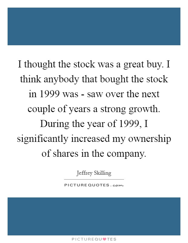 I thought the stock was a great buy. I think anybody that bought the stock in 1999 was - saw over the next couple of years a strong growth. During the year of 1999, I significantly increased my ownership of shares in the company Picture Quote #1