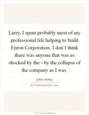 Larry, I spent probably most of my professional life helping to build Enron Corporation. I don’t think there was anyone that was as shocked by the - by the collapse of the company as I was Picture Quote #1