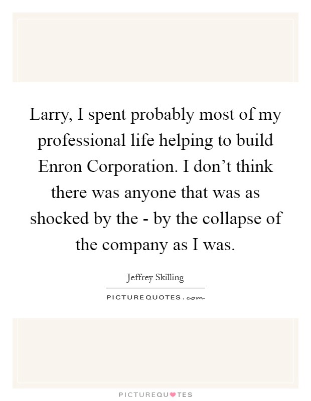 Larry, I spent probably most of my professional life helping to build Enron Corporation. I don't think there was anyone that was as shocked by the - by the collapse of the company as I was Picture Quote #1