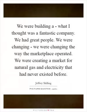 We were building a - what I thought was a fantastic company. We had great people. We were changing - we were changing the way the marketplace operated. We were creating a market for natural gas and electricity that had never existed before Picture Quote #1
