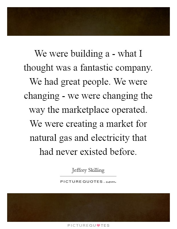 We were building a - what I thought was a fantastic company. We had great people. We were changing - we were changing the way the marketplace operated. We were creating a market for natural gas and electricity that had never existed before Picture Quote #1