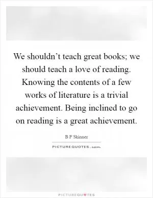 We shouldn’t teach great books; we should teach a love of reading. Knowing the contents of a few works of literature is a trivial achievement. Being inclined to go on reading is a great achievement Picture Quote #1