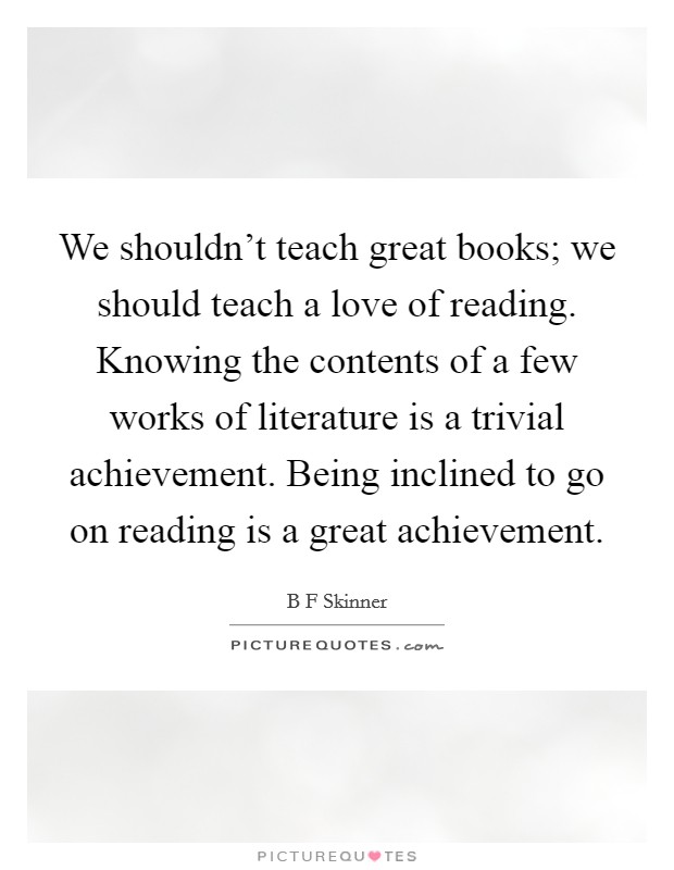 We shouldn't teach great books; we should teach a love of reading. Knowing the contents of a few works of literature is a trivial achievement. Being inclined to go on reading is a great achievement Picture Quote #1