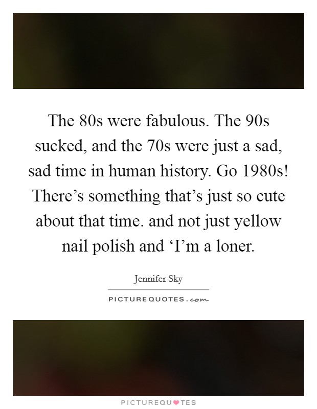 The  80s were fabulous. The  90s sucked, and the  70s were just a sad, sad time in human history. Go 1980s! There's something that's just so cute about that time. and not just yellow nail polish and ‘I'm a loner Picture Quote #1