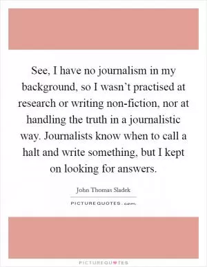 See, I have no journalism in my background, so I wasn’t practised at research or writing non-fiction, nor at handling the truth in a journalistic way. Journalists know when to call a halt and write something, but I kept on looking for answers Picture Quote #1