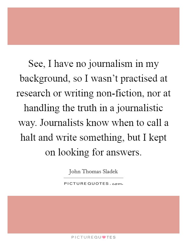 See, I have no journalism in my background, so I wasn't practised at research or writing non-fiction, nor at handling the truth in a journalistic way. Journalists know when to call a halt and write something, but I kept on looking for answers Picture Quote #1