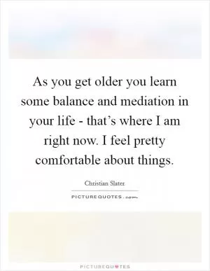 As you get older you learn some balance and mediation in your life - that’s where I am right now. I feel pretty comfortable about things Picture Quote #1