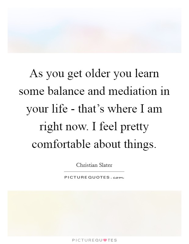 As you get older you learn some balance and mediation in your life - that's where I am right now. I feel pretty comfortable about things Picture Quote #1