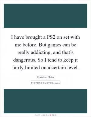I have brought a PS2 on set with me before. But games can be really addicting, and that’s dangerous. So I tend to keep it fairly limited on a certain level Picture Quote #1