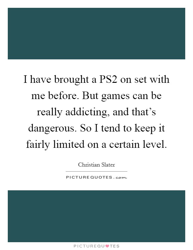 I have brought a PS2 on set with me before. But games can be really addicting, and that's dangerous. So I tend to keep it fairly limited on a certain level Picture Quote #1