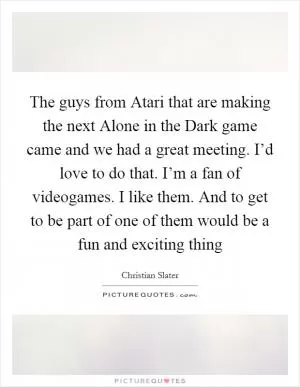 The guys from Atari that are making the next Alone in the Dark game came and we had a great meeting. I’d love to do that. I’m a fan of videogames. I like them. And to get to be part of one of them would be a fun and exciting thing Picture Quote #1