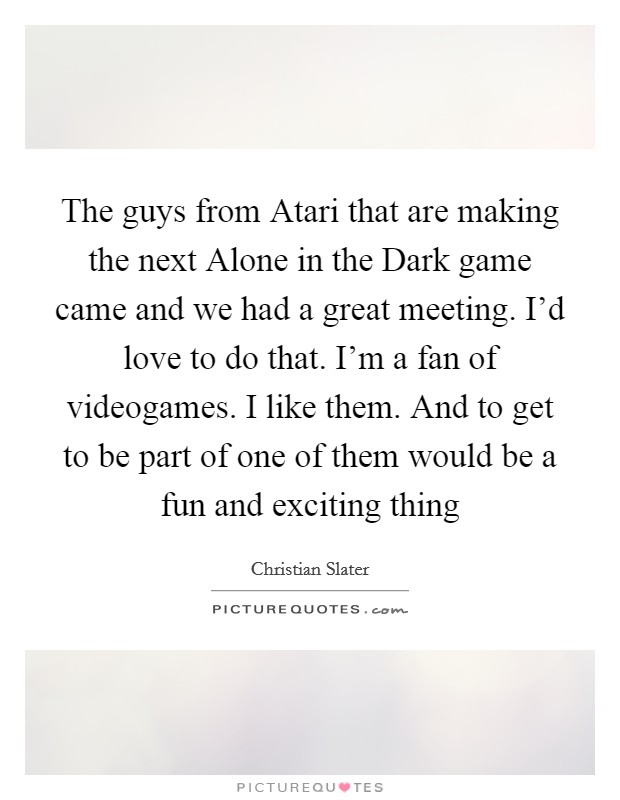 The guys from Atari that are making the next Alone in the Dark game came and we had a great meeting. I'd love to do that. I'm a fan of videogames. I like them. And to get to be part of one of them would be a fun and exciting thing Picture Quote #1