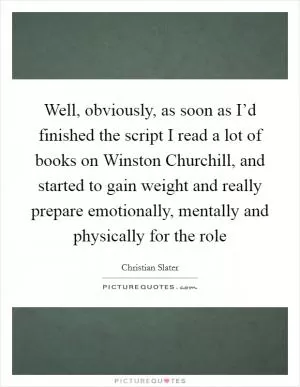 Well, obviously, as soon as I’d finished the script I read a lot of books on Winston Churchill, and started to gain weight and really prepare emotionally, mentally and physically for the role Picture Quote #1