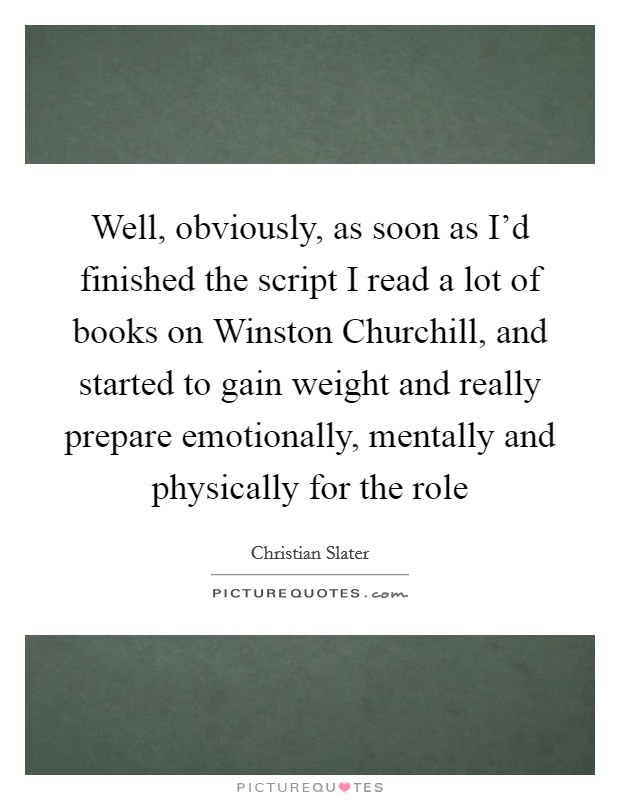 Well, obviously, as soon as I'd finished the script I read a lot of books on Winston Churchill, and started to gain weight and really prepare emotionally, mentally and physically for the role Picture Quote #1