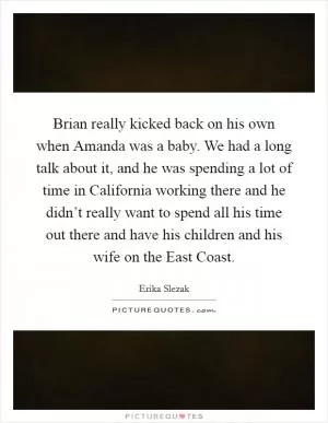 Brian really kicked back on his own when Amanda was a baby. We had a long talk about it, and he was spending a lot of time in California working there and he didn’t really want to spend all his time out there and have his children and his wife on the East Coast Picture Quote #1