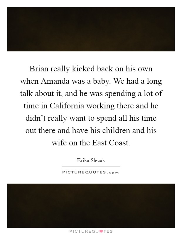 Brian really kicked back on his own when Amanda was a baby. We had a long talk about it, and he was spending a lot of time in California working there and he didn't really want to spend all his time out there and have his children and his wife on the East Coast Picture Quote #1