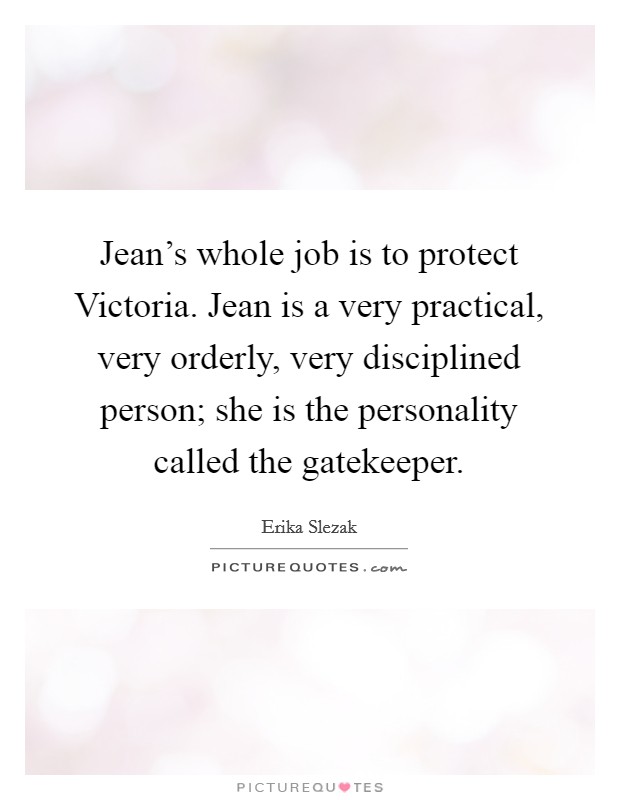 Jean's whole job is to protect Victoria. Jean is a very practical, very orderly, very disciplined person; she is the personality called the gatekeeper Picture Quote #1