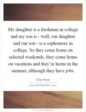 My daughter is a freshman in college and my son is - well, our daughter and our son - is a sophomore in college. So they come home on selected weekends, they come home on vacations and they’re home in the summer, although they have jobs Picture Quote #1