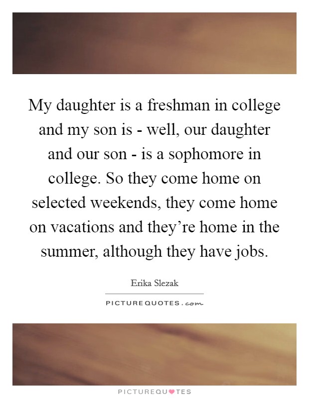 My daughter is a freshman in college and my son is - well, our daughter and our son - is a sophomore in college. So they come home on selected weekends, they come home on vacations and they're home in the summer, although they have jobs Picture Quote #1