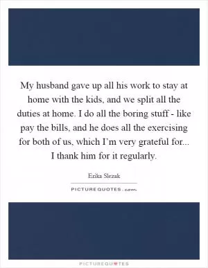 My husband gave up all his work to stay at home with the kids, and we split all the duties at home. I do all the boring stuff - like pay the bills, and he does all the exercising for both of us, which I’m very grateful for... I thank him for it regularly Picture Quote #1