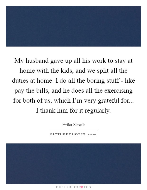 My husband gave up all his work to stay at home with the kids, and we split all the duties at home. I do all the boring stuff - like pay the bills, and he does all the exercising for both of us, which I'm very grateful for... I thank him for it regularly Picture Quote #1