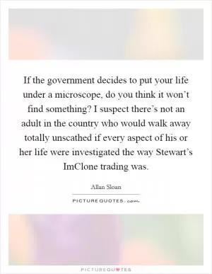 If the government decides to put your life under a microscope, do you think it won’t find something? I suspect there’s not an adult in the country who would walk away totally unscathed if every aspect of his or her life were investigated the way Stewart’s ImClone trading was Picture Quote #1