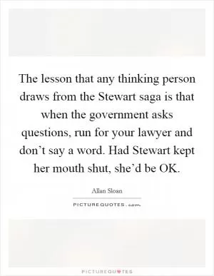 The lesson that any thinking person draws from the Stewart saga is that when the government asks questions, run for your lawyer and don’t say a word. Had Stewart kept her mouth shut, she’d be OK Picture Quote #1