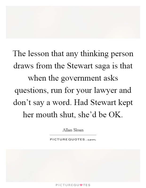 The lesson that any thinking person draws from the Stewart saga is that when the government asks questions, run for your lawyer and don't say a word. Had Stewart kept her mouth shut, she'd be OK Picture Quote #1