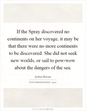 If the Spray discovered no continents on her voyage, it may be that there were no more continents to be discovered. She did not seek new worlds, or sail to pow-wow about the dangers of the sea Picture Quote #1