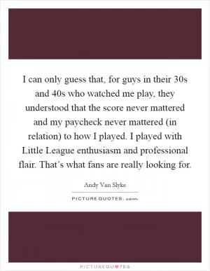 I can only guess that, for guys in their 30s and 40s who watched me play, they understood that the score never mattered and my paycheck never mattered (in relation) to how I played. I played with Little League enthusiasm and professional flair. That’s what fans are really looking for Picture Quote #1
