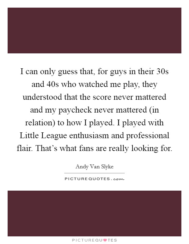 I can only guess that, for guys in their 30s and 40s who watched me play, they understood that the score never mattered and my paycheck never mattered (in relation) to how I played. I played with Little League enthusiasm and professional flair. That's what fans are really looking for Picture Quote #1