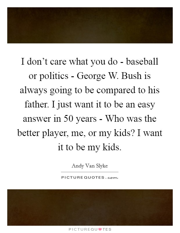 I don't care what you do - baseball or politics - George W. Bush is always going to be compared to his father. I just want it to be an easy answer in 50 years - Who was the better player, me, or my kids? I want it to be my kids Picture Quote #1
