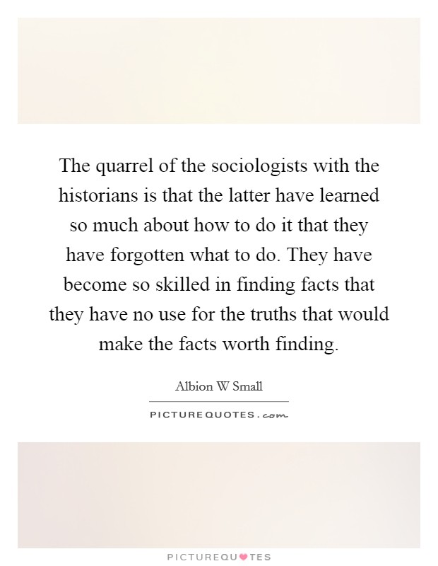 The quarrel of the sociologists with the historians is that the latter have learned so much about how to do it that they have forgotten what to do. They have become so skilled in finding facts that they have no use for the truths that would make the facts worth finding Picture Quote #1