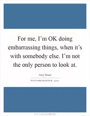 For me, I’m OK doing embarrassing things, when it’s with somebody else. I’m not the only person to look at Picture Quote #1