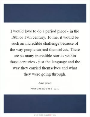 I would love to do a period piece - in the 18th or 17th century. To me, it would be such an incredible challenge because of the way people carried themselves. There are so many incredible stories within those centuries - just the language and the way they carried themselves and what they were going through Picture Quote #1