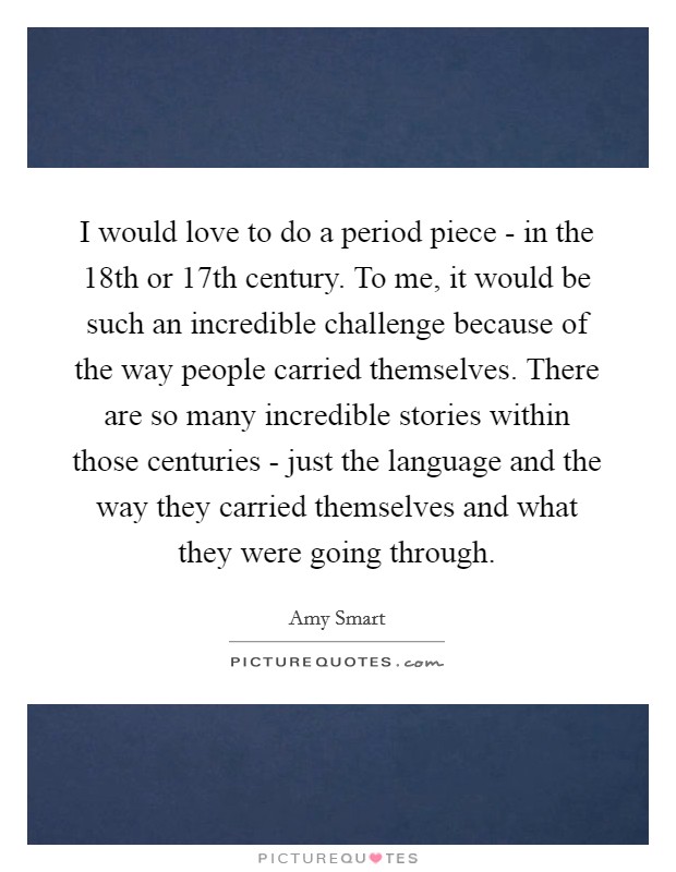 I would love to do a period piece - in the 18th or 17th century. To me, it would be such an incredible challenge because of the way people carried themselves. There are so many incredible stories within those centuries - just the language and the way they carried themselves and what they were going through Picture Quote #1