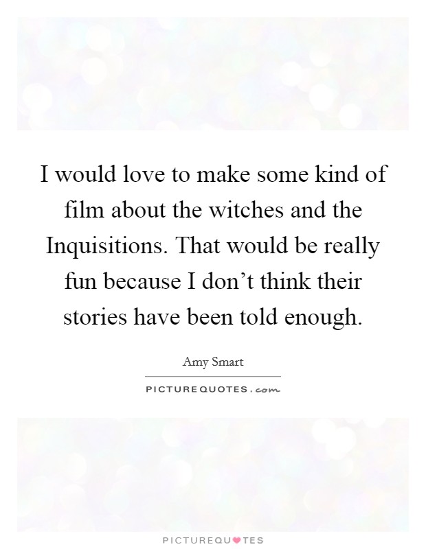 I would love to make some kind of film about the witches and the Inquisitions. That would be really fun because I don't think their stories have been told enough Picture Quote #1