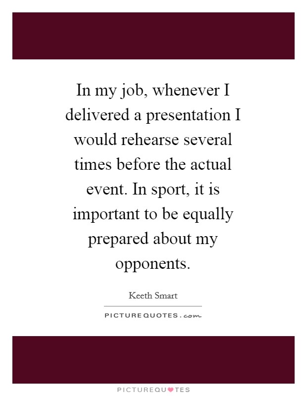 In my job, whenever I delivered a presentation I would rehearse several times before the actual event. In sport, it is important to be equally prepared about my opponents Picture Quote #1