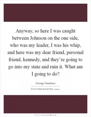 Anyway, so here I was caught between Johnson on the one side, who was my leader, I was his whip, and here was my dear friend, personal friend, kennedy, and they’re going to go into my state and ruin it. What am I going to do? Picture Quote #1