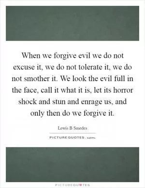 When we forgive evil we do not excuse it, we do not tolerate it, we do not smother it. We look the evil full in the face, call it what it is, let its horror shock and stun and enrage us, and only then do we forgive it Picture Quote #1