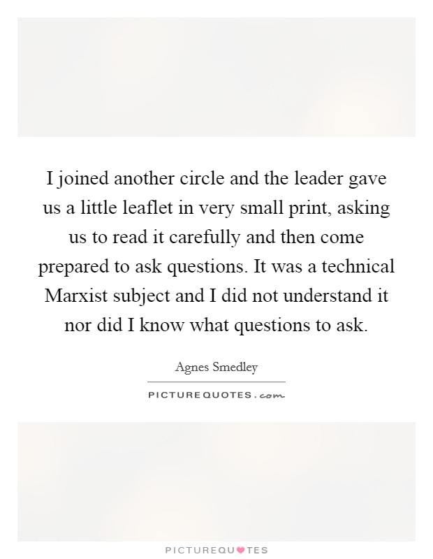 I joined another circle and the leader gave us a little leaflet in very small print, asking us to read it carefully and then come prepared to ask questions. It was a technical Marxist subject and I did not understand it nor did I know what questions to ask Picture Quote #1