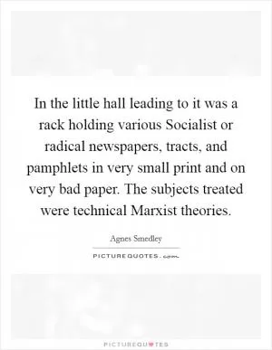 In the little hall leading to it was a rack holding various Socialist or radical newspapers, tracts, and pamphlets in very small print and on very bad paper. The subjects treated were technical Marxist theories Picture Quote #1